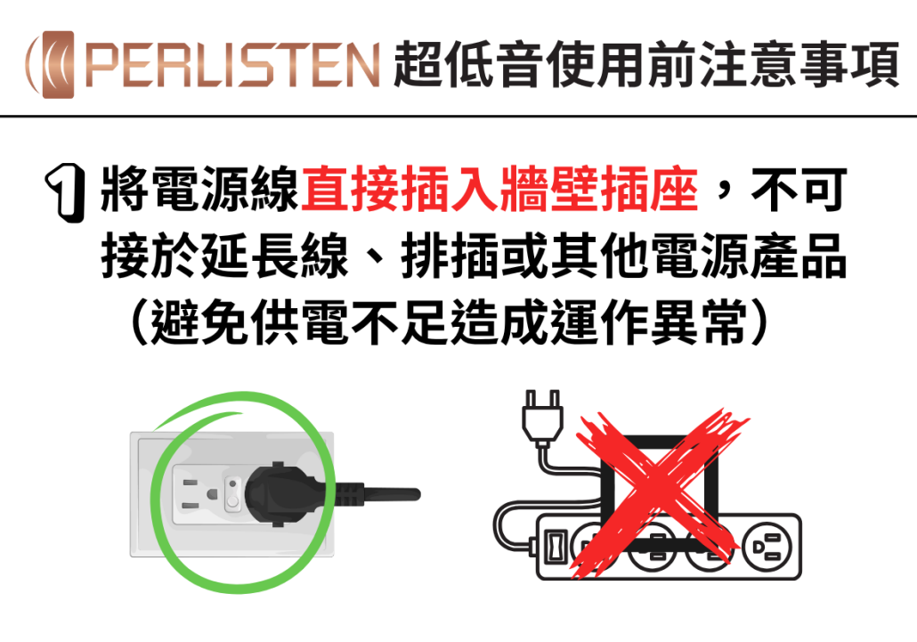將電源線直接插入牆壁插座,不可接於延長線、排插或其他電源產品(避免供電不足造成運作異常)